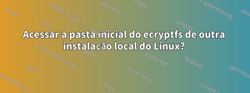 Acessar a pasta inicial do ecryptfs de outra instalação local do Linux?