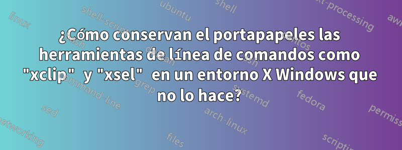 ¿Cómo conservan el portapapeles las herramientas de línea de comandos como "xclip" y "xsel" en un entorno X Windows que no lo hace?