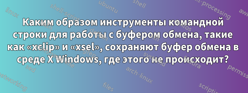 Каким образом инструменты командной строки для работы с буфером обмена, такие как «xclip» и «xsel», сохраняют буфер обмена в среде X Windows, где этого не происходит?