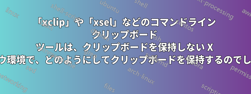 「xclip」や「xsel」などのコマンドライン クリップボード ツールは、クリップボードを保持しない X ウィンドウ環境で、どのようにしてクリップボードを保持するのでしょうか。