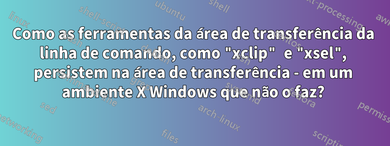 Como as ferramentas da área de transferência da linha de comando, como "xclip" e "xsel", persistem na área de transferência - em um ambiente X Windows que não o faz?