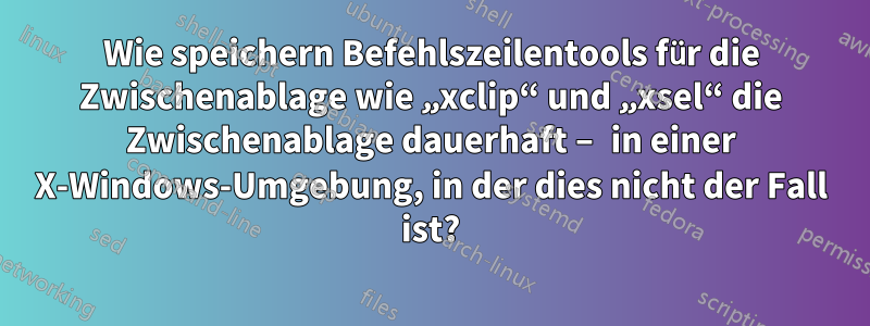 Wie speichern Befehlszeilentools für die Zwischenablage wie „xclip“ und „xsel“ die Zwischenablage dauerhaft – in einer X-Windows-Umgebung, in der dies nicht der Fall ist?