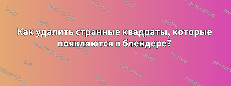 Как удалить странные квадраты, которые появляются в блендере?