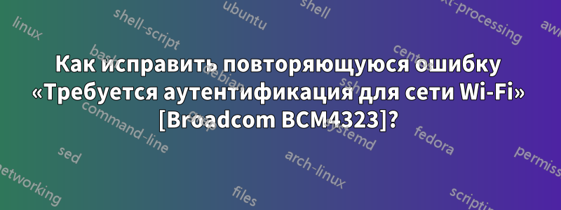 Как исправить повторяющуюся ошибку «Требуется аутентификация для сети Wi-Fi» [Broadcom BCM4323]?