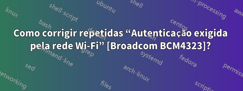 Como corrigir repetidas “Autenticação exigida pela rede Wi-Fi” [Broadcom BCM4323]?