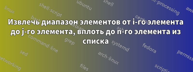 Извлечь диапазон элементов от i-го элемента до j-го элемента, вплоть до n-го элемента из списка