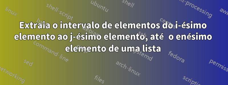 Extraia o intervalo de elementos do i-ésimo elemento ao j-ésimo elemento, até o enésimo elemento de uma lista