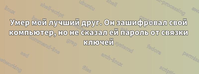 Умер мой лучший друг. Он зашифровал свой компьютер, но не сказал ей пароль от связки ключей