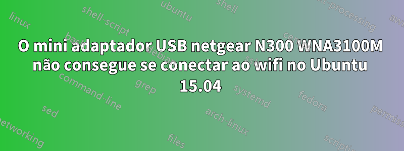 O mini adaptador USB netgear N300 WNA3100M não consegue se conectar ao wifi no Ubuntu 15.04