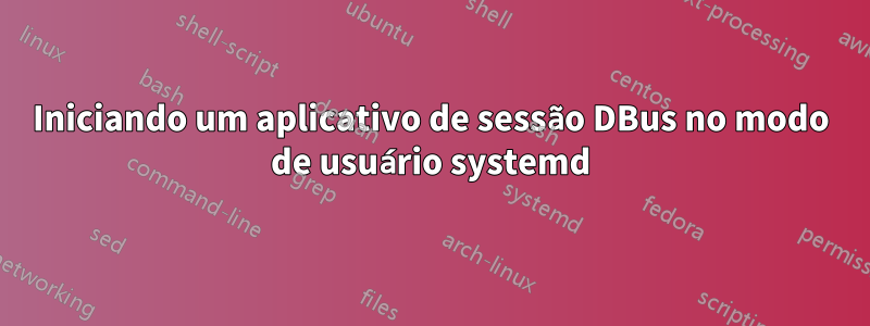 Iniciando um aplicativo de sessão DBus no modo de usuário systemd