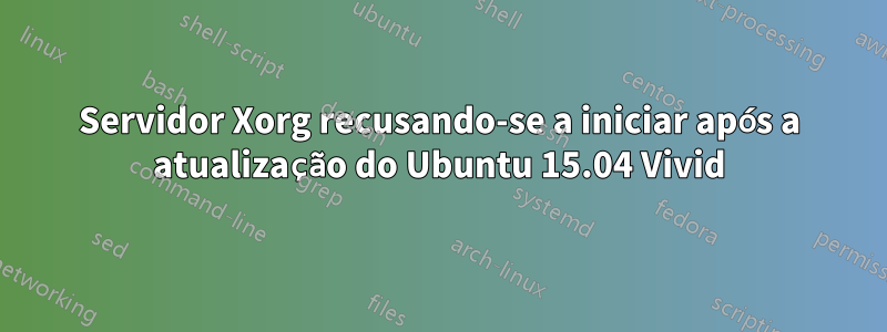 Servidor Xorg recusando-se a iniciar após a atualização do Ubuntu 15.04 Vivid