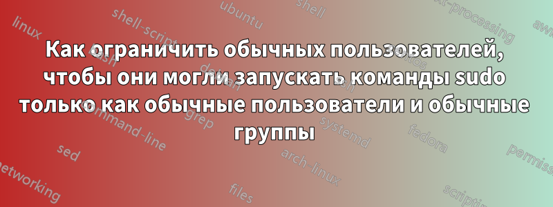 Как ограничить обычных пользователей, чтобы они могли запускать команды sudo только как обычные пользователи и обычные группы