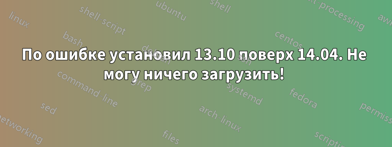 По ошибке установил 13.10 поверх 14.04. Не могу ничего загрузить!