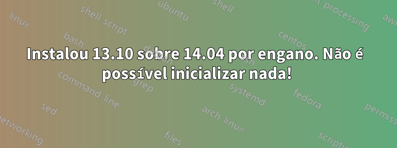 Instalou 13.10 sobre 14.04 por engano. Não é possível inicializar nada!