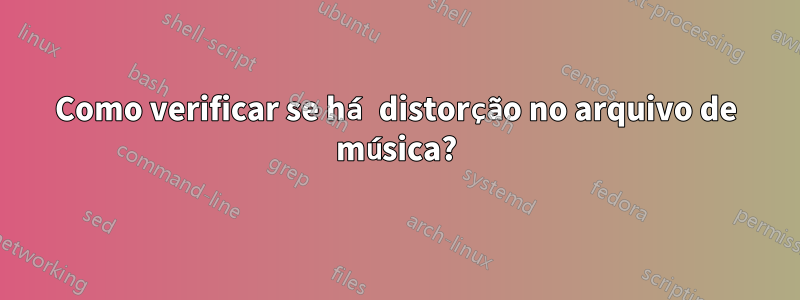 Como verificar se há distorção no arquivo de música?