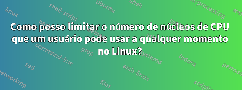 Como posso limitar o número de núcleos de CPU que um usuário pode usar a qualquer momento no Linux?