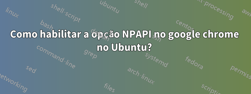 Como habilitar a opção NPAPI no google chrome no Ubuntu?