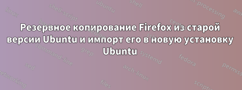 Резервное копирование Firefox из старой версии Ubuntu и импорт его в новую установку Ubuntu