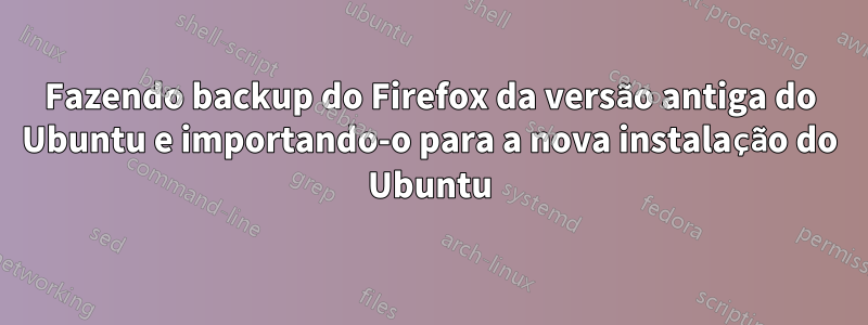 Fazendo backup do Firefox da versão antiga do Ubuntu e importando-o para a nova instalação do Ubuntu