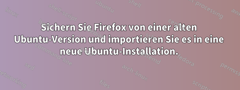 Sichern Sie Firefox von einer alten Ubuntu-Version und importieren Sie es in eine neue Ubuntu-Installation.