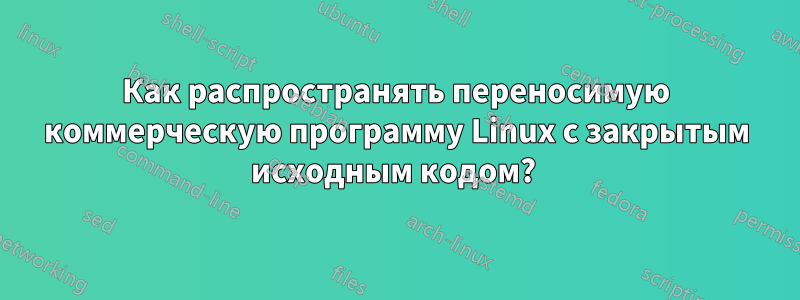 Как распространять переносимую коммерческую программу Linux с закрытым исходным кодом? 