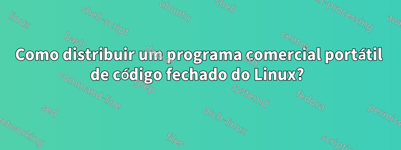 Como distribuir um programa comercial portátil de código fechado do Linux? 