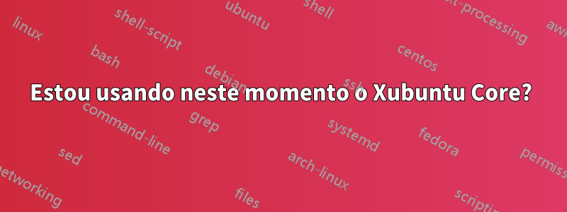 Estou usando neste momento o Xubuntu Core?