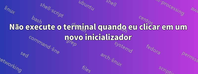 Não execute o terminal quando eu clicar em um novo inicializador