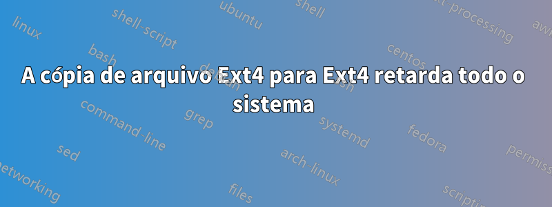 A cópia de arquivo Ext4 para Ext4 retarda todo o sistema