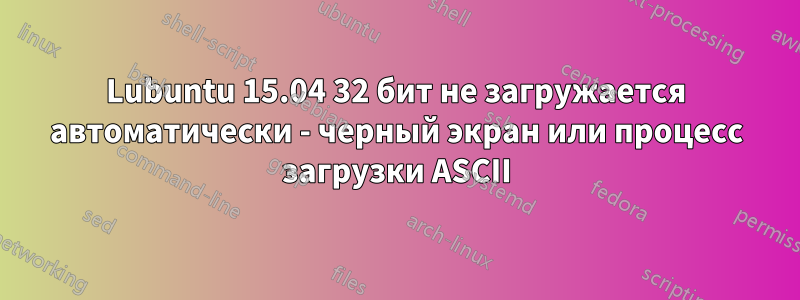 Lubuntu 15.04 32 бит не загружается автоматически - черный экран или процесс загрузки ASCII