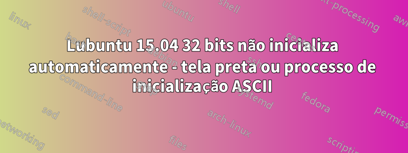 Lubuntu 15.04 32 bits não inicializa automaticamente - tela preta ou processo de inicialização ASCII