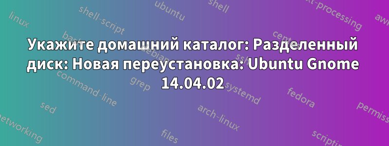 Укажите домашний каталог: Разделенный диск: Новая переустановка: Ubuntu Gnome 14.04.02