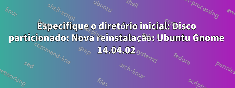 Especifique o diretório inicial: Disco particionado: Nova reinstalação: Ubuntu Gnome 14.04.02