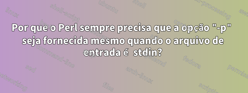 Por que o Perl sempre precisa que a opção "-p" seja fornecida mesmo quando o arquivo de entrada é stdin?