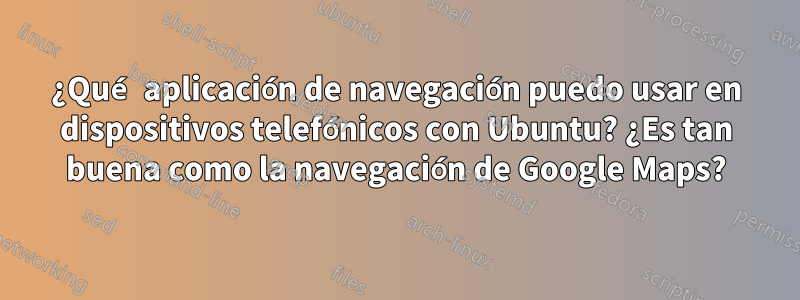 ¿Qué aplicación de navegación puedo usar en dispositivos telefónicos con Ubuntu? ¿Es tan buena como la navegación de Google Maps?