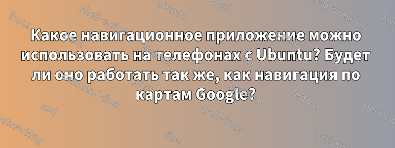 Какое навигационное приложение можно использовать на телефонах с Ubuntu? Будет ли оно работать так же, как навигация по картам Google?