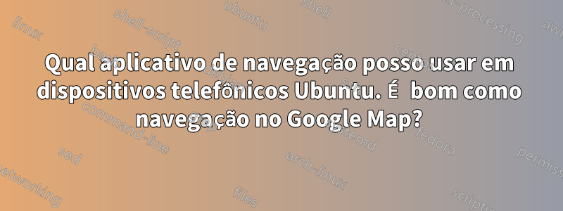 Qual aplicativo de navegação posso usar em dispositivos telefônicos Ubuntu. É bom como navegação no Google Map?