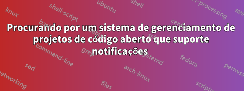 Procurando por um sistema de gerenciamento de projetos de código aberto que suporte notificações 