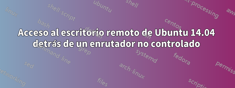 Acceso al escritorio remoto de Ubuntu 14.04 detrás de un enrutador no controlado