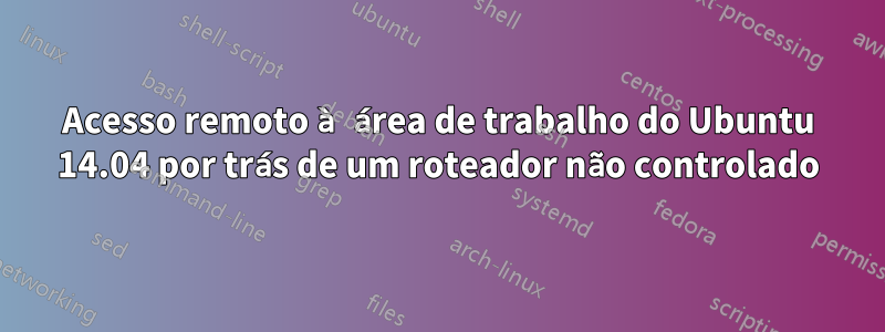 Acesso remoto à área de trabalho do Ubuntu 14.04 por trás de um roteador não controlado