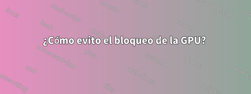 ¿Cómo evito el bloqueo de la GPU?