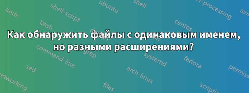 Как обнаружить файлы с одинаковым именем, но разными расширениями?