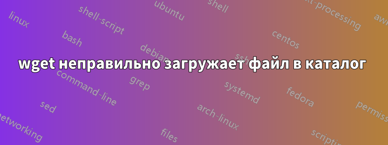 wget неправильно загружает файл в каталог