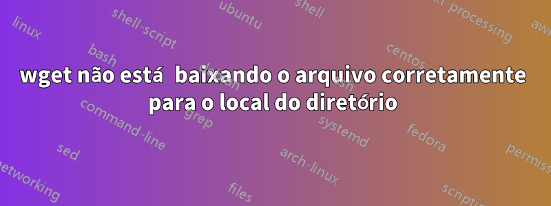 wget não está baixando o arquivo corretamente para o local do diretório