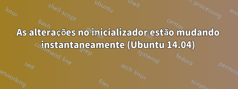 As alterações no inicializador estão mudando instantaneamente (Ubuntu 14.04)