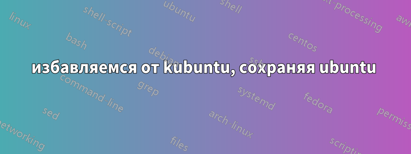 избавляемся от kubuntu, сохраняя ubuntu