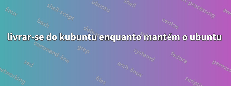 livrar-se do kubuntu enquanto mantém o ubuntu