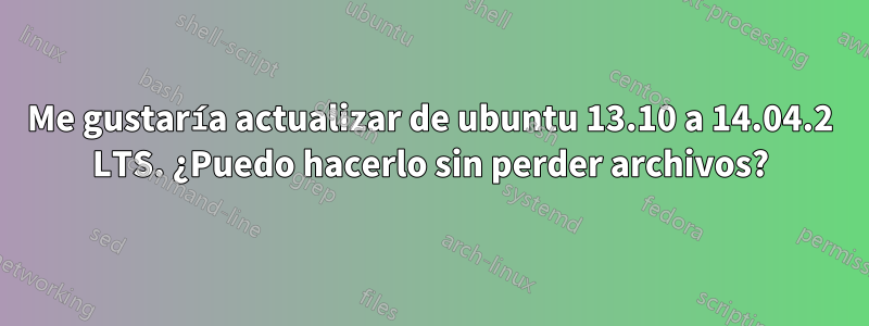 Me gustaría actualizar de ubuntu 13.10 a 14.04.2 LTS. ¿Puedo hacerlo sin perder archivos?