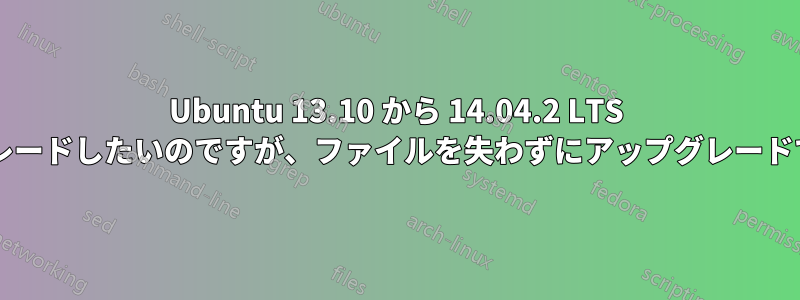 Ubuntu 13.10 から 14.04.2 LTS にアップグレードしたいのですが、ファイルを失わずにアップグレードできますか?