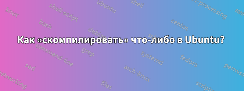 Как «скомпилировать» что-либо в Ubuntu?